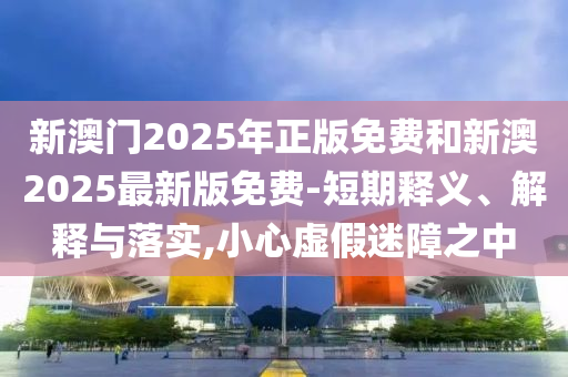 新澳门2025年正版免费和新澳2025最新版免费-短期释义、解释与落实,小心虚假迷障之中